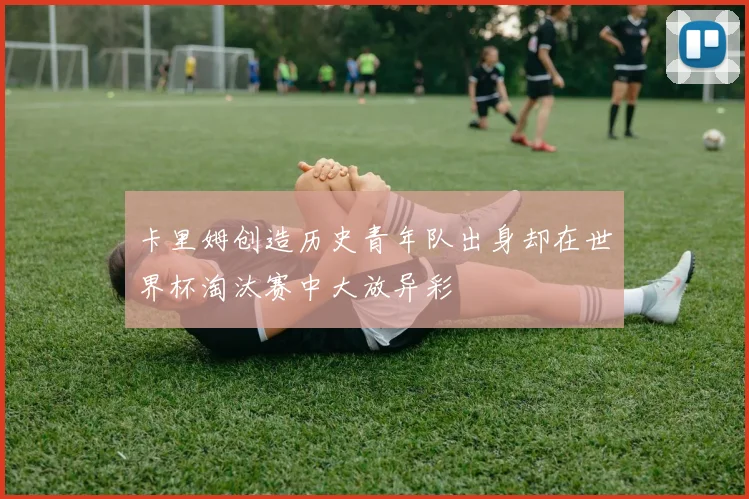 卡里姆创造历史青年队出身却在世界杯淘汰赛中大放异彩