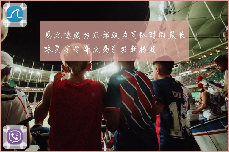 恩比德成为东部效力同队时间最长球员字母哥交易引发新格局