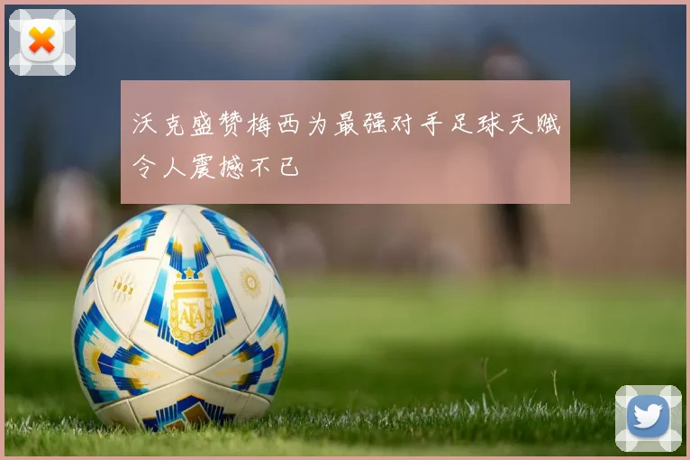 沃克盛赞梅西为最强对手足球天赋令人震撼不已