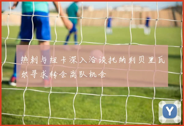 热刺与纽卡深入洽谈托纳利贝里瓦尔寻求转会离队机会