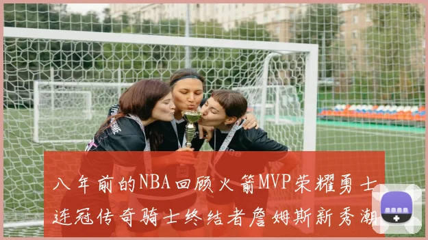 八年前的NBA回顾火箭MVP荣耀勇士连冠传奇骑士终结者詹姆斯新秀潮流涌动