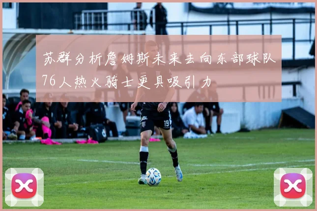 苏群分析詹姆斯未来去向东部球队76人热火骑士更具吸引力