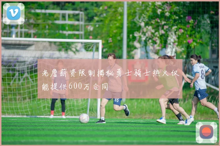 老詹薪资限制揭秘勇士骑士热火仅能提供600万合同