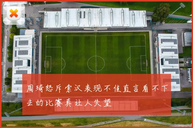 周琦怒斥索汉表现不佳直言看不下去的比赛真让人失望