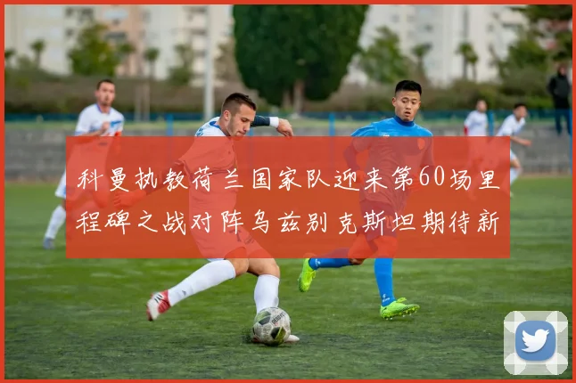 科曼执教荷兰国家队迎来第60场里程碑之战对阵乌兹别克斯坦期待新突破