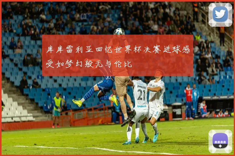 库库雷利亚回忆世界杯决赛进球感受如梦幻般无与伦比
