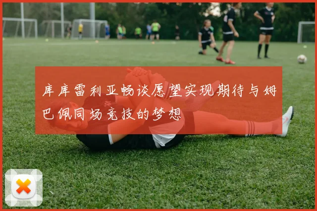 库库雷利亚畅谈愿望实现期待与姆巴佩同场竞技的梦想