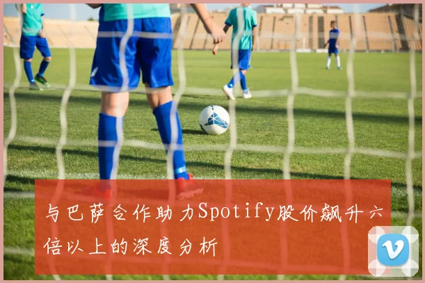 与巴萨合作助力Spotify股价飙升六倍以上的深度分析