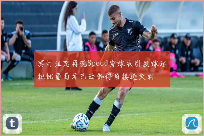 冥灯诅咒再现Speed穿球衣引发球迷担忧葡萄牙巴西佛得角接连失利