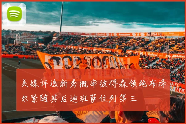 美媒评选新秀概率彼得森领跑布泽尔紧随其后迪班萨位列第三