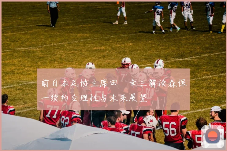 前日本足协主席田嶋幸三解读森保一续约合理性与未来展望