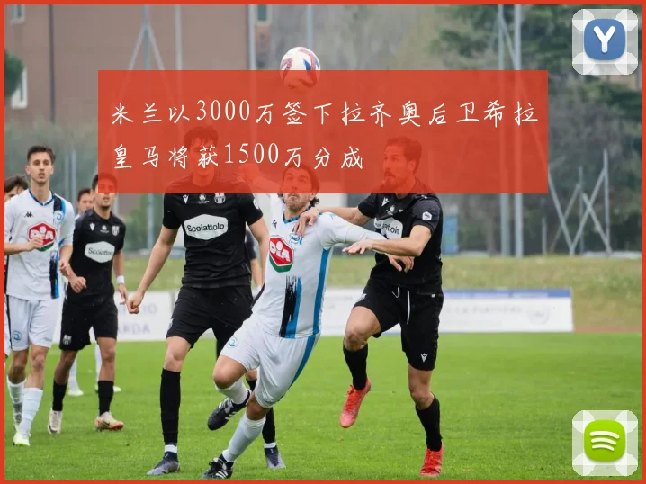 米兰以3000万签下拉齐奥后卫希拉皇马将获1500万分成