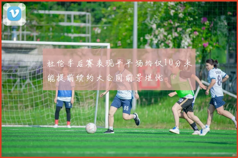 杜伦季后赛表现平平场均仅10分未能提前续约大合同前景堪忧