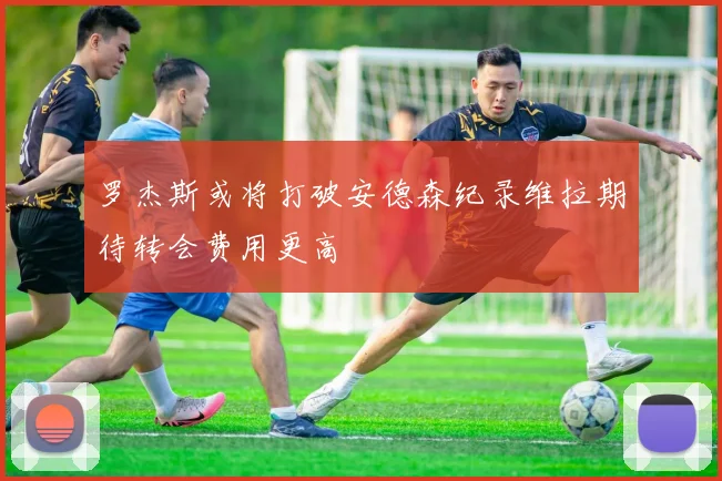 罗杰斯或将打破安德森纪录维拉期待转会费用更高
