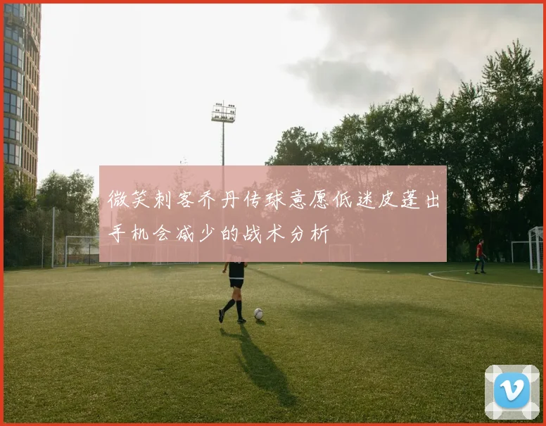 微笑刺客乔丹传球意愿低迷皮蓬出手机会减少的战术分析