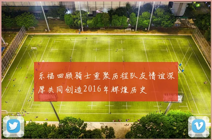 乐福回顾骑士重聚历程队友情谊深厚共同创造2016年辉煌历史