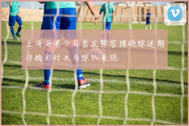 上海海港今日首发阵容揭晓球迷期待精彩对决与球队表现