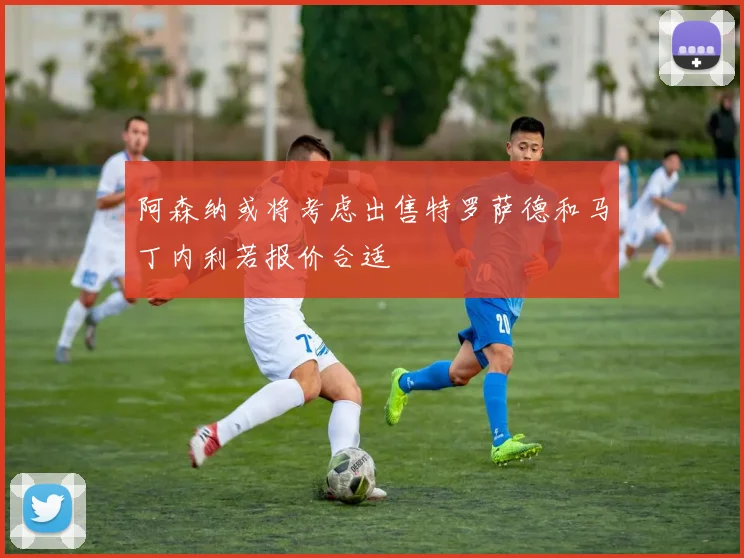 阿森纳或将考虑出售特罗萨德和马丁内利若报价合适