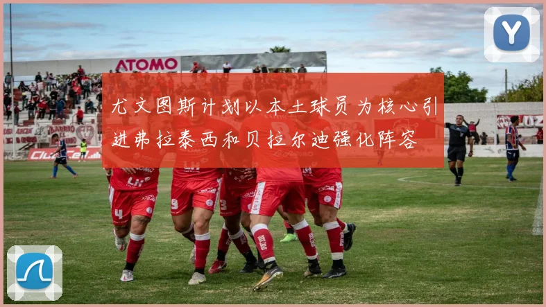 尤文图斯计划以本土球员为核心引进弗拉泰西和贝拉尔迪强化阵容